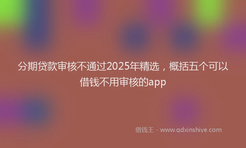 分期贷款审核不通过2025年精选，概括五个可以借钱不用审核的app