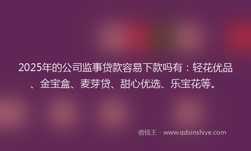 2025年的公司监事贷款容易下款吗有：轻花优品、金宝盒、麦芽贷、甜心优选、乐宝花等。