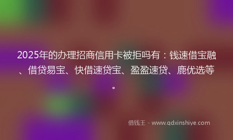 2025年的办理招商信用卡被拒吗有：钱速借宝融、借贷易宝、快借速贷宝、盈盈速贷、鹿优选等。