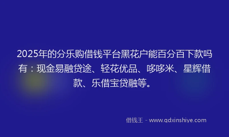 2025年的分乐购借钱平台黑花户能百分百下款吗有：现金易融贷途、轻花优品、哆哆米、星辉借款、乐借宝贷融等。