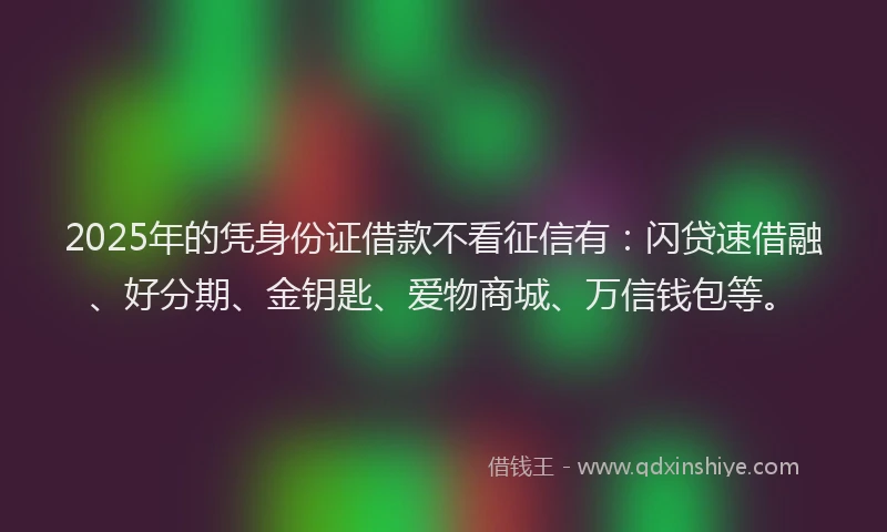 2025年的凭身份证借款不看征信有：闪贷速借融、好分期、金钥匙、爱物商城、万信钱包等。