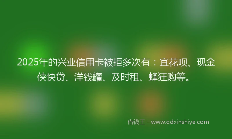 2025年的兴业信用卡被拒多次有：宜花呗、现金侠快贷、洋钱罐、及时租、蜂狂购等。