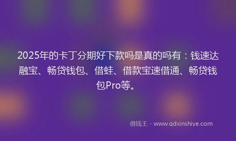 2025年的卡丁分期好下款吗是真的吗有：钱速达融宝、畅贷钱包、借蛙、借款宝速借通、畅贷钱包Pro等。