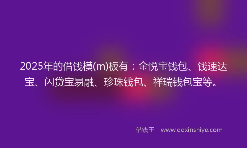 2025年的借钱模(m)板有：金悦宝钱包、钱速达宝、闪贷宝易融、珍珠钱包、祥瑞钱包宝等。