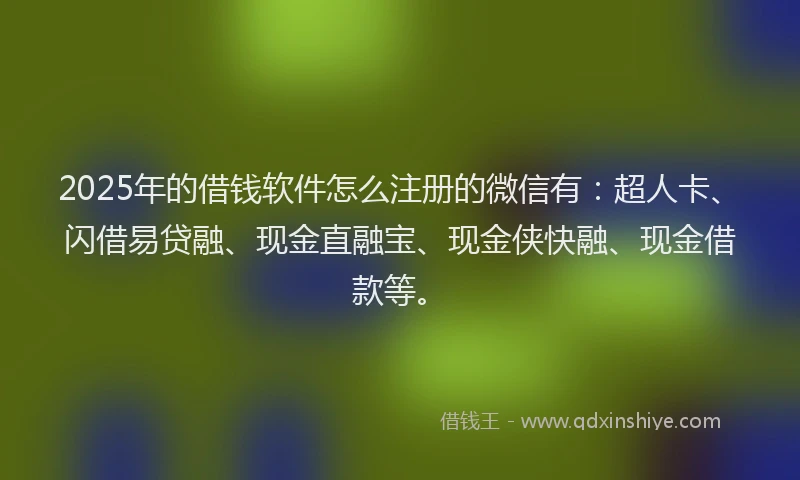 2025年的借钱软件怎么注册的微信有：超人卡、闪借易贷融、现金直融宝、现金侠快融、现金借款等。