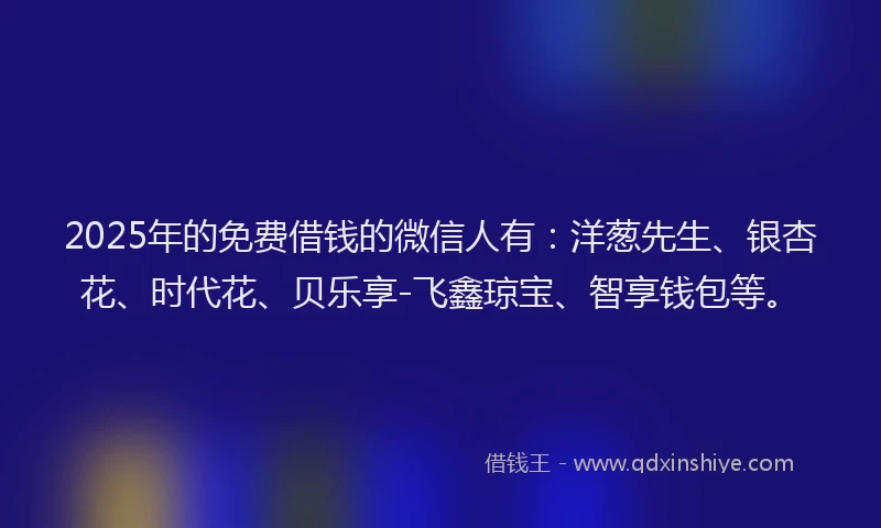 2025年的免费借钱的微信人有：洋葱先生、银杏花、时代花、贝乐享-飞鑫琼宝、智享钱包等。