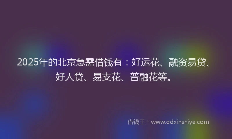 2025年的北京急需借钱有：好运花、融资易贷、好人贷、易支花、普融花等。