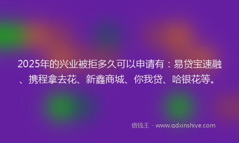 2025年的兴业被拒多久可以申请有：易贷宝速融、携程拿去花、新鑫商城、你我贷、哈银花等。