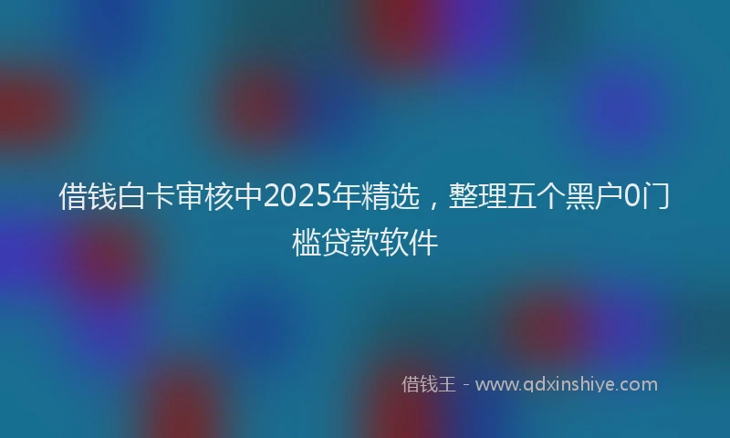 借钱白卡审核中2025年精选，整理五个黑户0门槛贷款软件