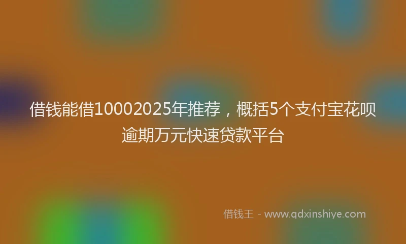 借钱能借10002025年推荐，概括5个支付宝花呗逾期万元快速贷款平台