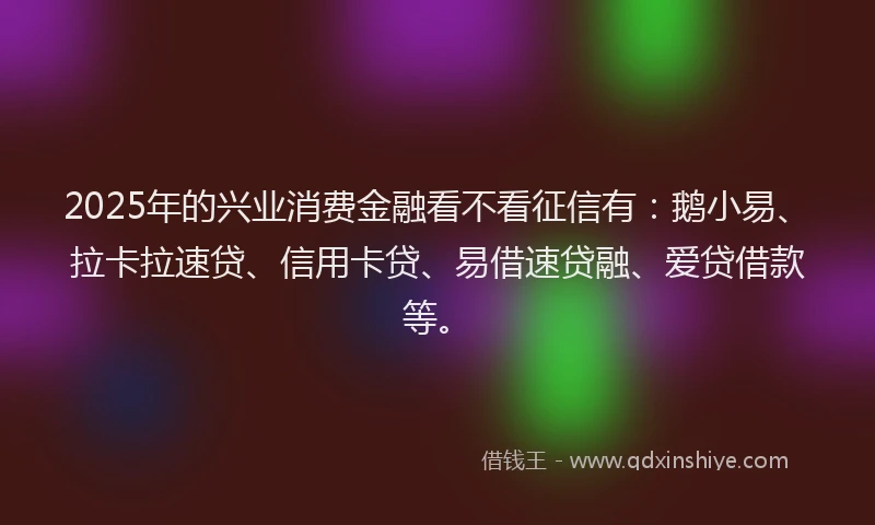2025年的兴业消费金融看不看征信有：鹅小易、拉卡拉速贷、信用卡贷、易借速贷融、爱贷借款等。
