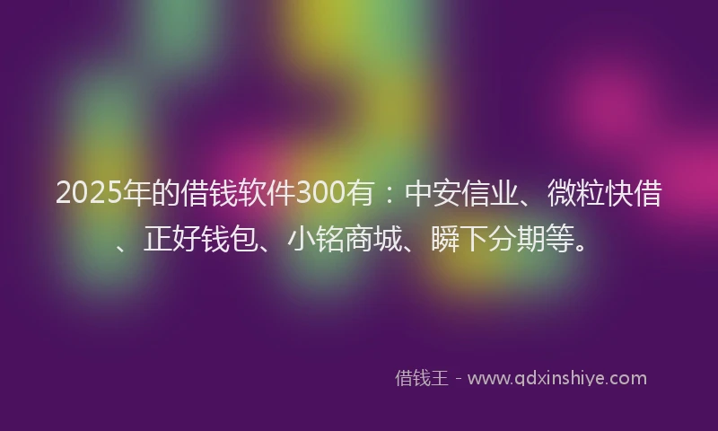 2025年的借钱软件300有：中安信业、微粒快借、正好钱包、小铭商城、瞬下分期等。