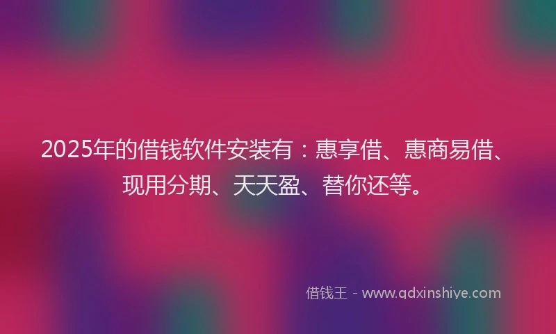 2025年的借钱软件安装有：惠享借、惠商易借、现用分期、天天盈、替你还等。