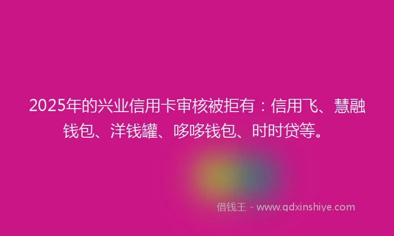 2025年的兴业信用卡审核被拒有：信用飞、慧融钱包、洋钱罐、哆哆钱包、时时贷等。
