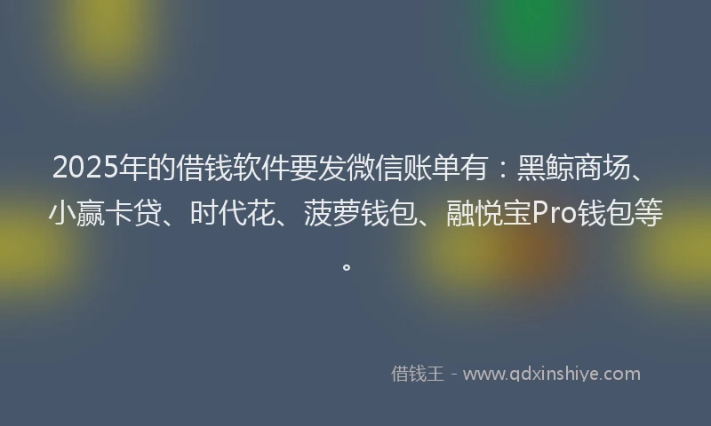 2025年的借钱软件要发微信账单有：黑鲸商场、小赢卡贷、时代花、菠萝钱包、融悦宝Pro钱包等。