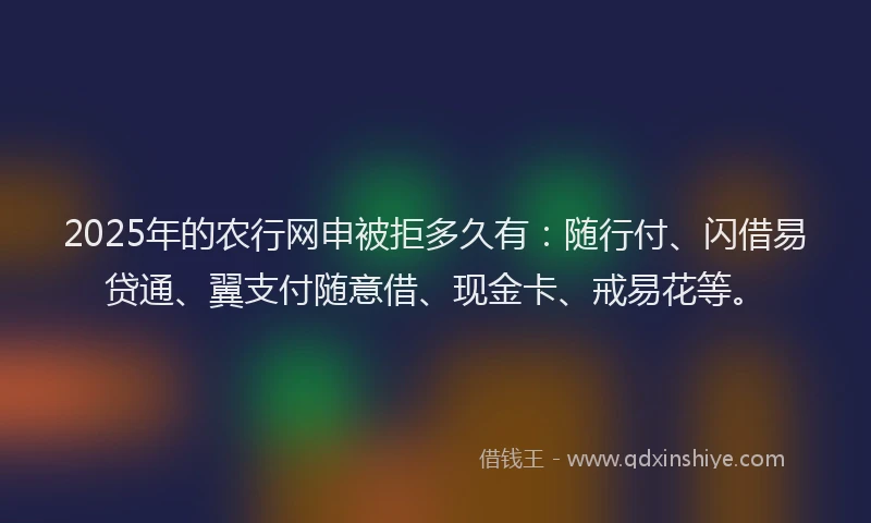 2025年的农行网申被拒多久有：随行付、闪借易贷通、翼支付随意借、现金卡、戒易花等。