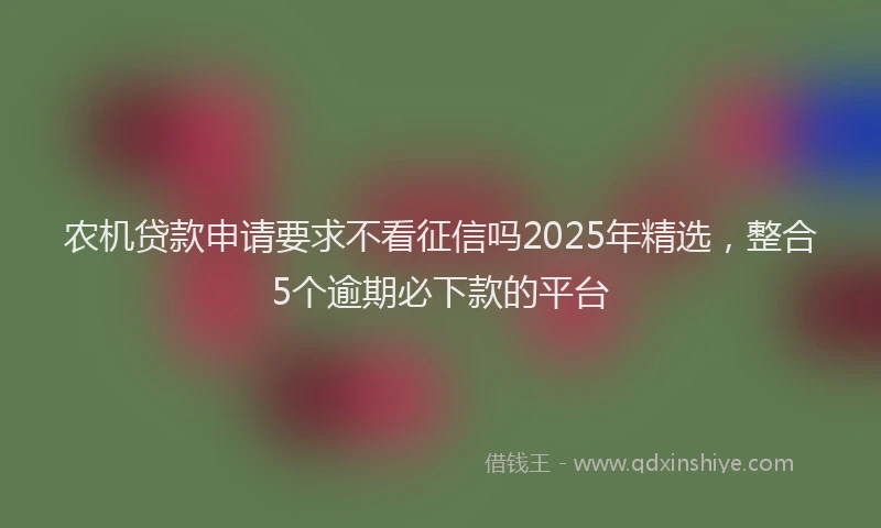 农机贷款申请要求不看征信吗2025年精选，整合5个逾期必下款的平台