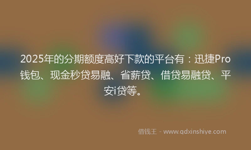 2025年的分期额度高好下款的平台有：迅捷Pro钱包、现金秒贷易融、省薪贷、借贷易融贷、平安i贷等。