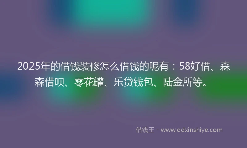 2025年的借钱装修怎么借钱的呢有：58好借、森森借呗、零花罐、乐贷钱包、陆金所等。
