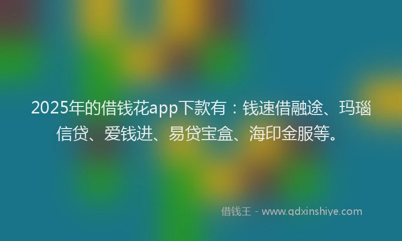 2025年的借钱花app下款有：钱速借融途、玛瑙信贷、爱钱进、易贷宝盒、海印金服等。