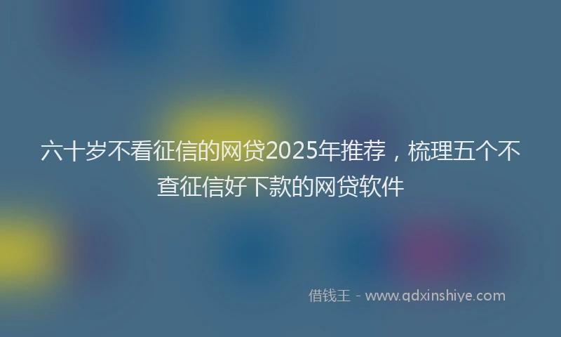 六十岁不看征信的网贷2025年推荐，梳理五个不查征信好下款的网贷软件