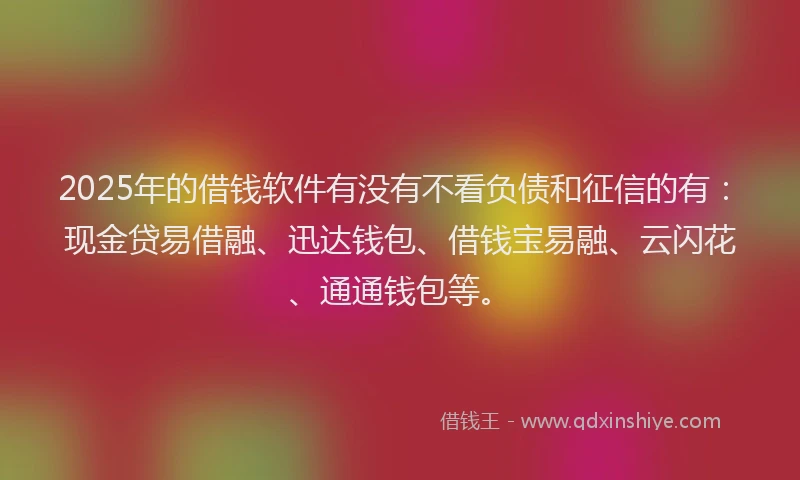 2025年的借钱软件有没有不看负债和征信的有：现金贷易借融、迅达钱包、借钱宝易融、云闪花、通通钱包等。