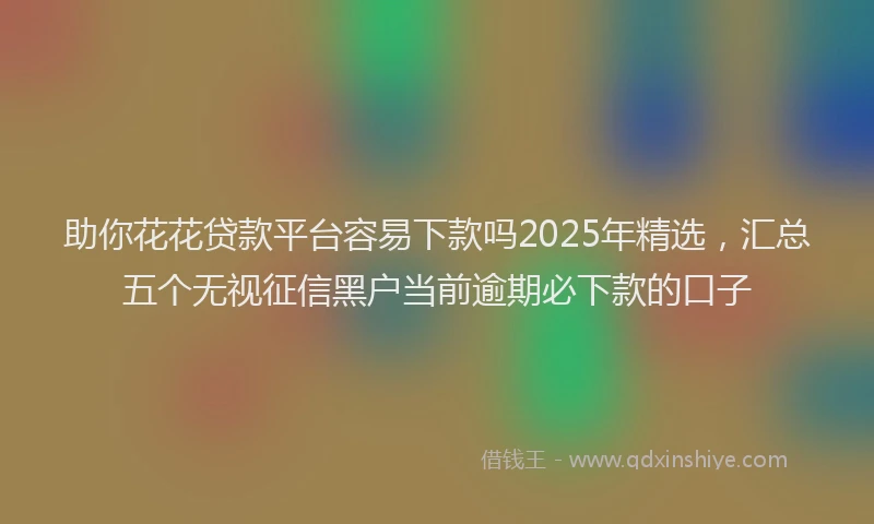 助你花花贷款平台容易下款吗2025年精选，汇总五个无视征信黑户当前逾期必下款的口子