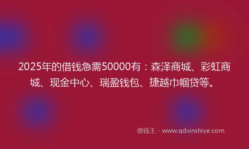 2025年的借钱急需50000有：森泽商城、彩虹商城、现金中心、瑞盈钱包、捷越巾帼贷等。