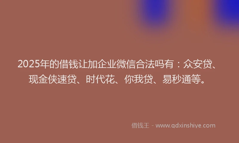 2025年的借钱让加企业微信合法吗有：众安贷、现金侠速贷、时代花、你我贷、易秒通等。