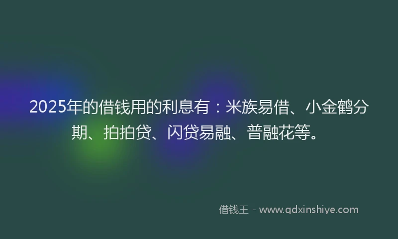 2025年的借钱用的利息有：米族易借、小金鹤分期、拍拍贷、闪贷易融、普融花等。