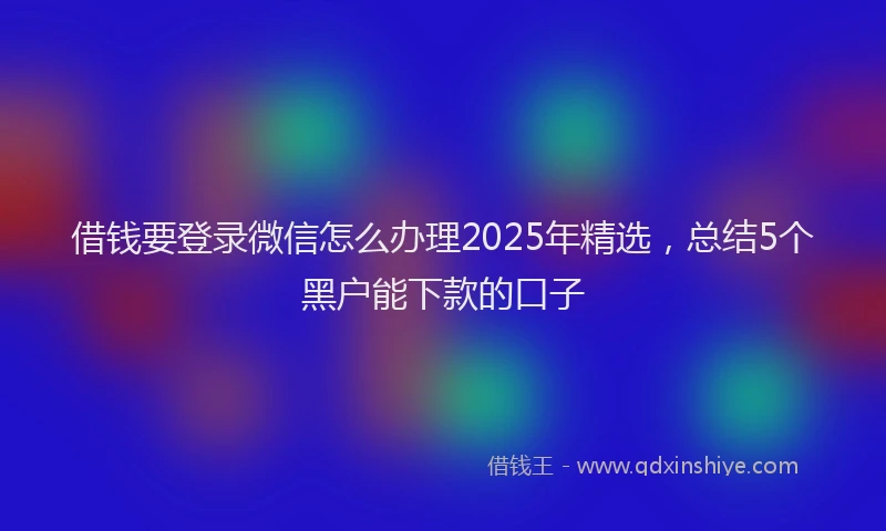 借钱要登录微信怎么办理2025年精选，总结5个黑户能下款的口子