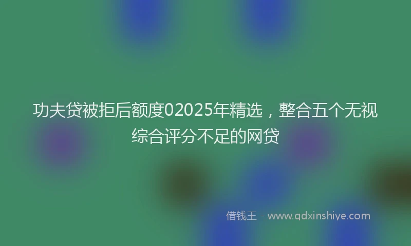 功夫贷被拒后额度02025年精选，整合五个无视综合评分不足的网贷