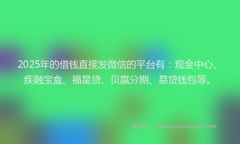 2025年的借钱直接发微信的平台有：现金中心、疾融宝盒、福星贷、贝赢分期、易贷钱包等。