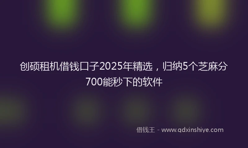 创硕租机借钱口子2025年精选，归纳5个芝麻分700能秒下的软件