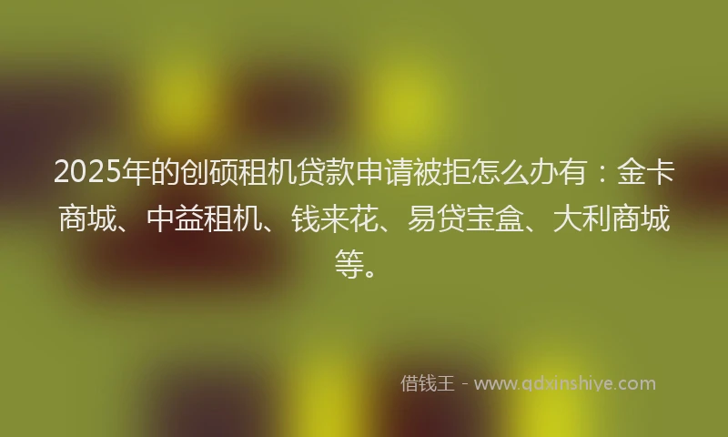 2025年的创硕租机贷款申请被拒怎么办有：金卡商城、中益租机、钱来花、易贷宝盒、大利商城等。