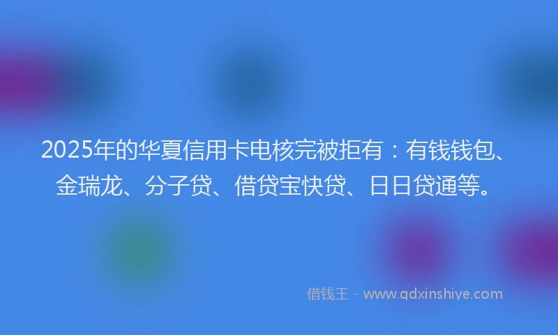 2025年的华夏信用卡电核完被拒有：有钱钱包、金瑞龙、分子贷、借贷宝快贷、日日贷通等。