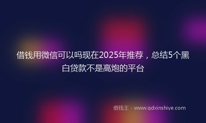 借钱用微信可以吗现在2025年推荐，总结5个黑白贷款不是高炮的平台