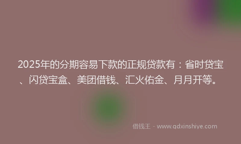2025年的分期容易下款的正规贷款有：省时贷宝、闪贷宝盒、美团借钱、汇火佑金、月月开等。