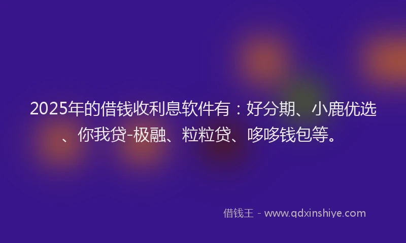 2025年的借钱收利息软件有：好分期、小鹿优选、你我贷-极融、粒粒贷、哆哆钱包等。