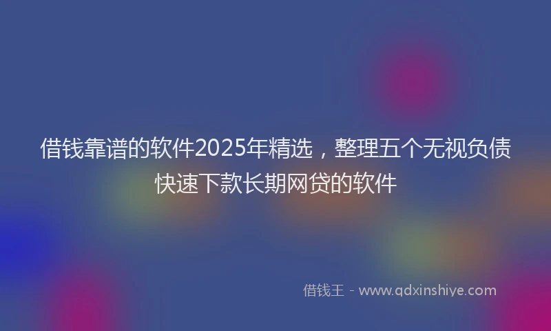 借钱靠谱的软件2025年精选，整理五个无视负债快速下款长期网贷的软件