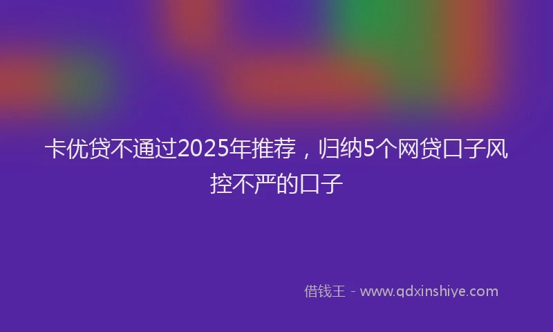 卡优贷不通过2025年推荐，归纳5个网贷口子风控不严的口子