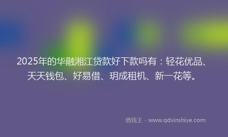 2025年的华融湘江贷款好下款吗有：轻花优品、天天钱包、好易借、玥成租机、新一花等。