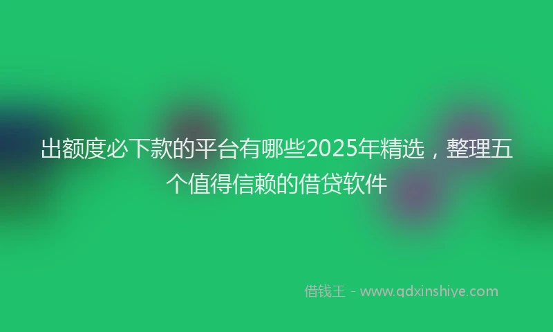 出额度必下款的平台有哪些2025年精选，整理五个值得信赖的借贷软件
