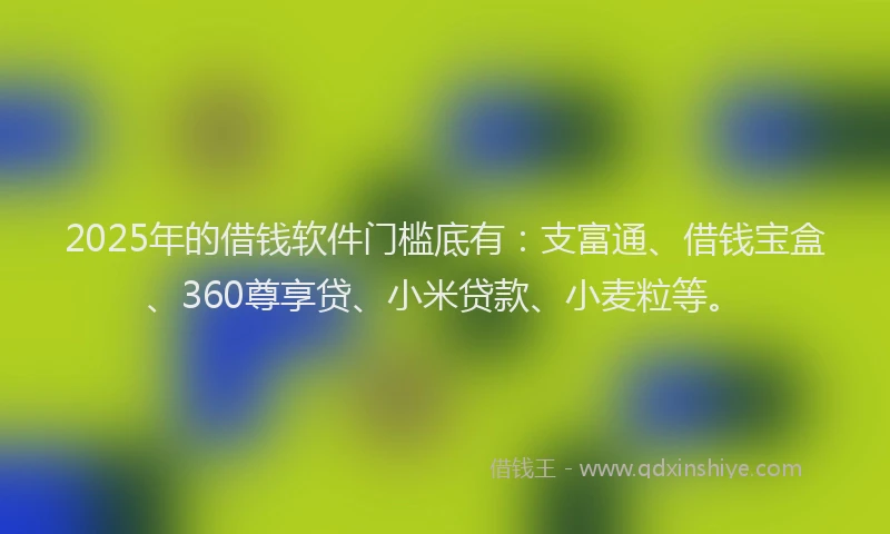 2025年的借钱软件门槛底有：支富通、借钱宝盒、360尊享贷、小米贷款、小麦粒等。