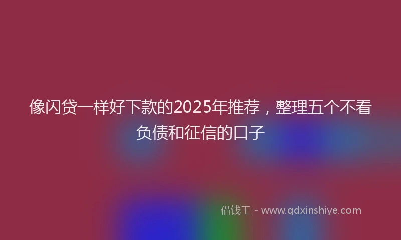 像闪贷一样好下款的2025年推荐，整理五个不看负债和征信的口子