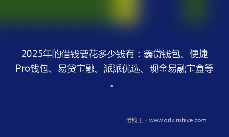 2025年的借钱要花多少钱有：鑫贷钱包、便捷Pro钱包、易贷宝融、派派优选、现金易融宝盒等。