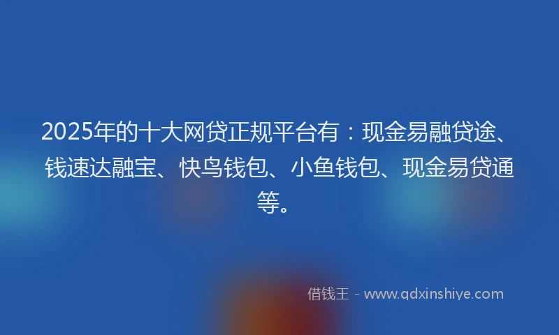 2025年的十大网贷正规平台有：现金易融贷途、钱速达融宝、快鸟钱包、小鱼钱包、现金易贷通等。