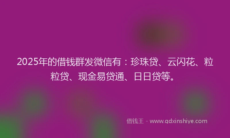 2025年的借钱群发微信有：珍珠贷、云闪花、粒粒贷、现金易贷通、日日贷等。
