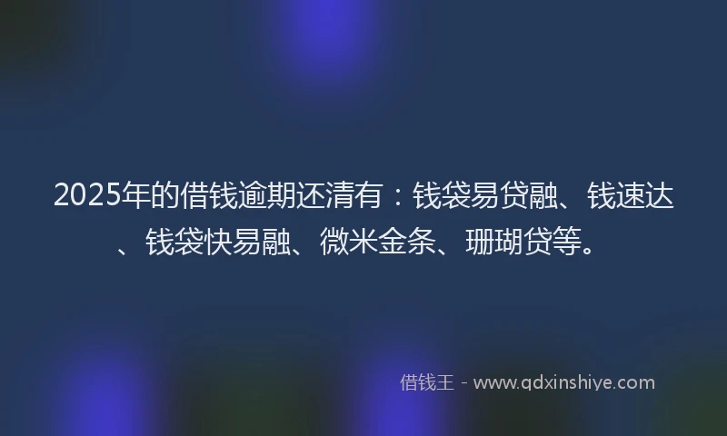 2025年的借钱逾期还清有：钱袋易贷融、钱速达、钱袋快易融、微米金条、珊瑚贷等。