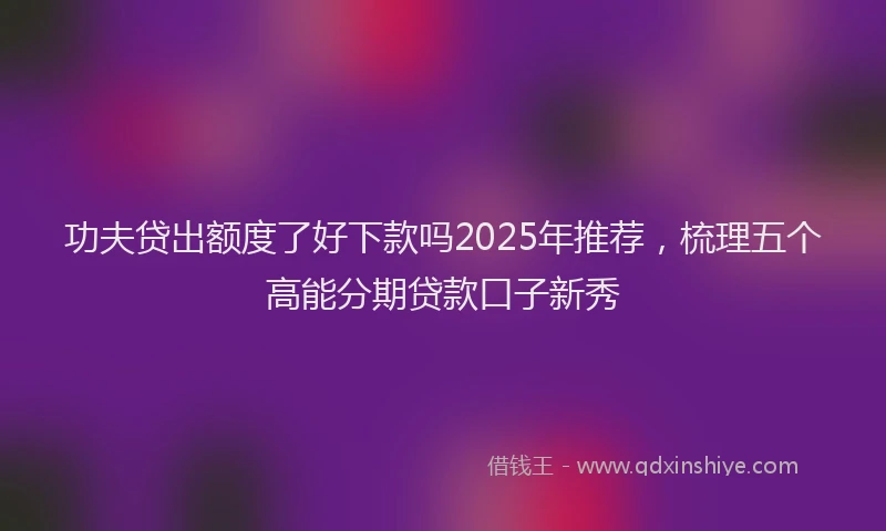 功夫贷出额度了好下款吗2025年推荐，梳理五个高能分期贷款口子新秀